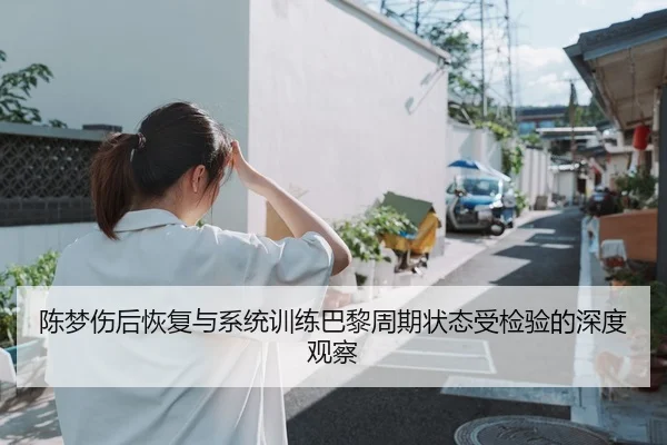 陈梦伤后恢复与系统训练巴黎周期状态受检验的深度观察