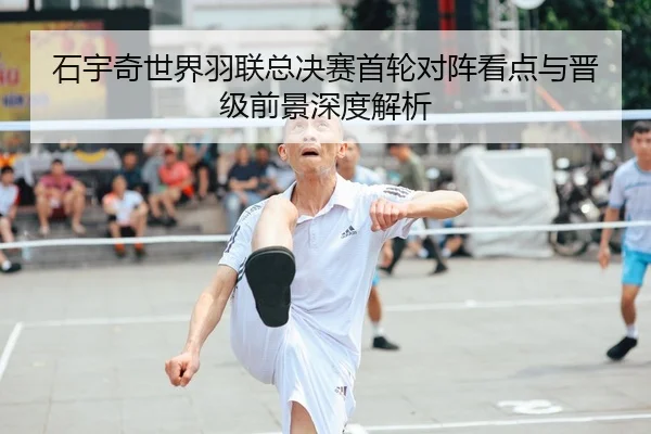 石宇奇世界羽联总决赛首轮对阵看点与晋级前景深度解析